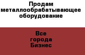 Продам металлообрабатывающее оборудование - Все города Бизнес » Оборудование   . Приморский край,Уссурийский г. о. 
